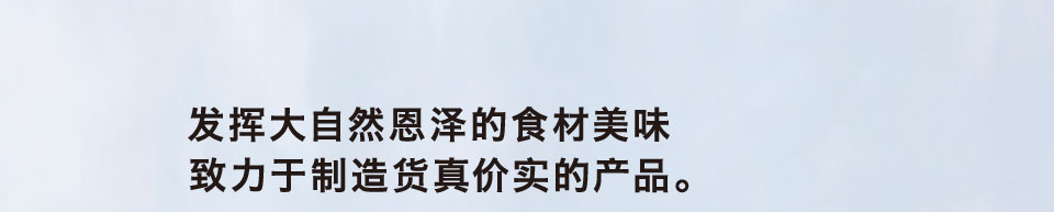 发挥大自然恩泽的食材美味 致力于制造货真价实的产品。