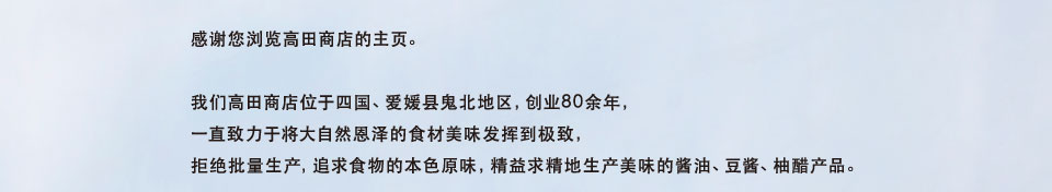 感谢您浏览高田商店的主页。我们高田商店位于四国、爱媛县鬼北地区，创业80余年， 一直致力于将大自然恩泽的食材美味发挥到极致， 拒绝批量生产，追求食物的本色原味，精益求精地生产美味的酱油、豆酱、柚醋产品。