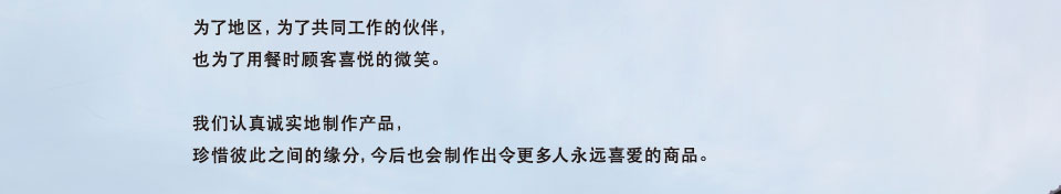 为了地区，为了共同工作的伙伴，也为了用餐时顾客喜悦的微笑。我们认真诚实地制作产品，珍惜彼此之间的缘分，今后也会制作出令更多人永远喜爱的商品。