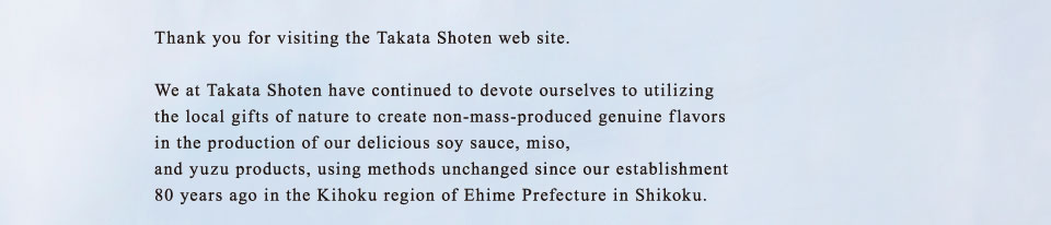 Thank you for visiting the Takata Shoten web site. We at Takata Shoten have continued to devote ourselves to utilizing the local gifts of nature to create non-mass-produced genuine flavors in the production of our delicious soy sauce, miso, and yuzu products, using methods unchanged since our establishment 80 years ago in the Kihoku region of Ehime Prefecture in Shikoku.