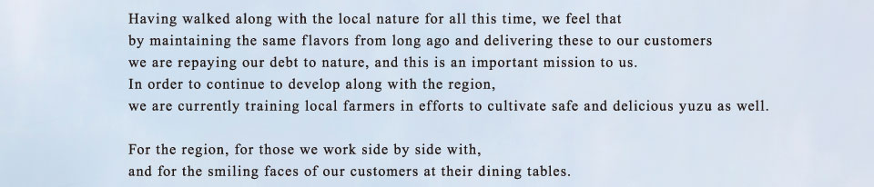 Having walked along with the local nature for all this time, we feel that by maintaining the same flavors from long ago and delivering these to our customers we are repaying our debt to nature, and this is an important mission to us. In order to continue to develop along with the region, we are currently training local farmers in efforts to cultivate safe and delicious yuzu as well.For the region, for those we work side by side with, and for the smiling faces of our customers at their dining tables.